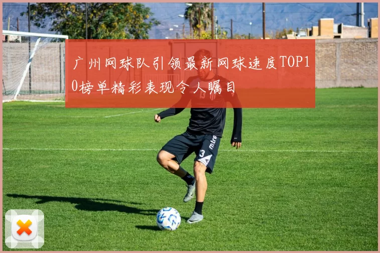 广州网球队引领最新网球速度TOP10榜单精彩表现令人瞩目