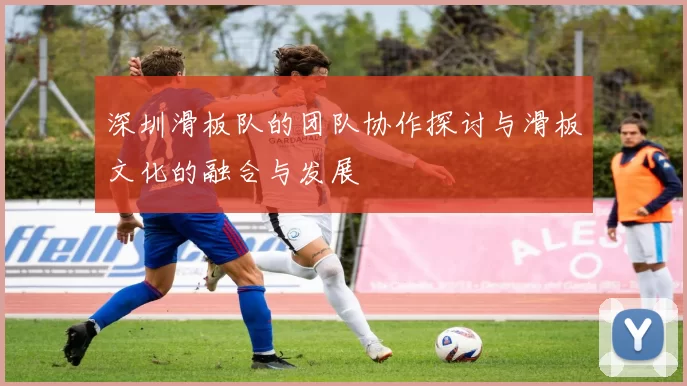 深圳滑板队的团队协作探讨与滑板文化的融合与发展