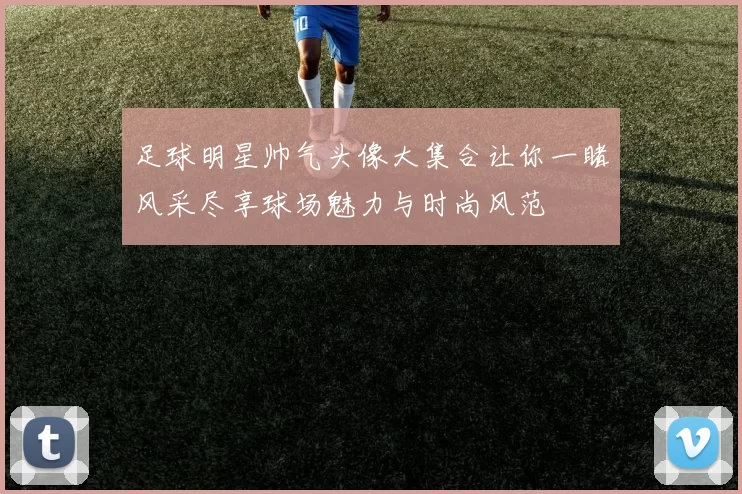 足球明星帅气头像大集合让你一睹风采尽享球场魅力与时尚风范