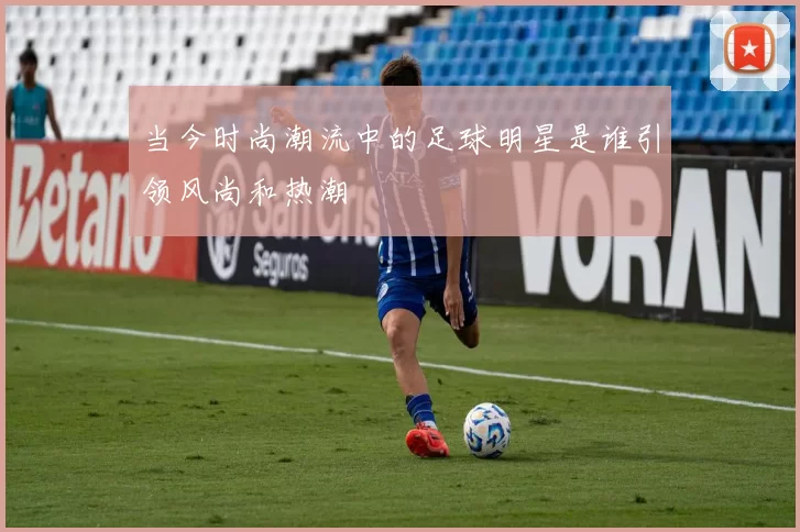 当今时尚潮流中的足球明星是谁引领风尚和热潮