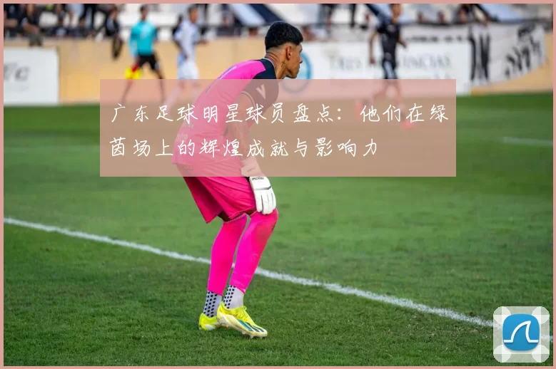 广东足球明星球员盘点：他们在绿茵场上的辉煌成就与影响力