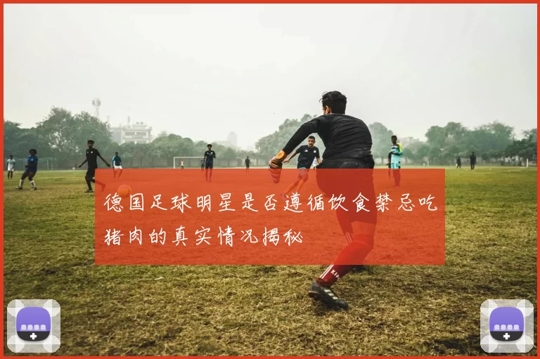 德国足球明星是否遵循饮食禁忌吃猪肉的真实情况揭秘