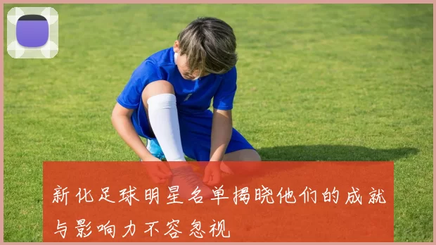 新化足球明星名单揭晓他们的成就与影响力不容忽视
