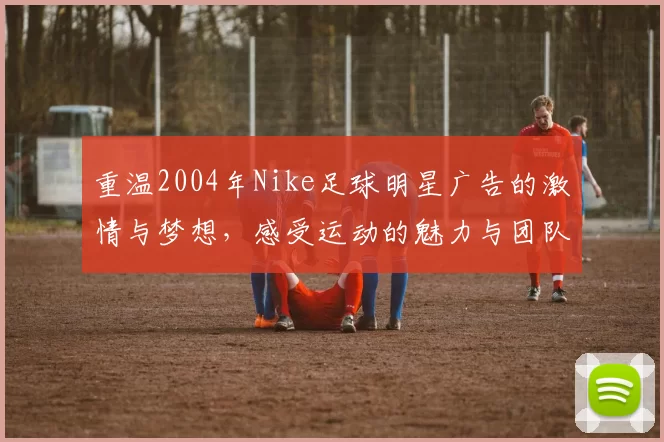 重温2004年Nike足球明星广告的激情与梦想，感受运动的魅力与团队的力量