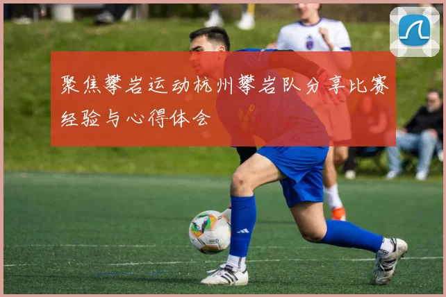 聚焦攀岩运动杭州攀岩队分享比赛经验与心得体会
