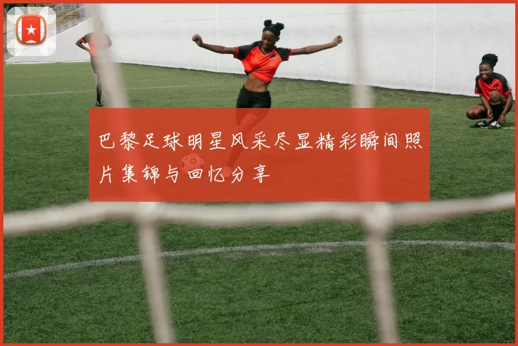 巴黎足球明星风采尽显精彩瞬间照片集锦与回忆分享