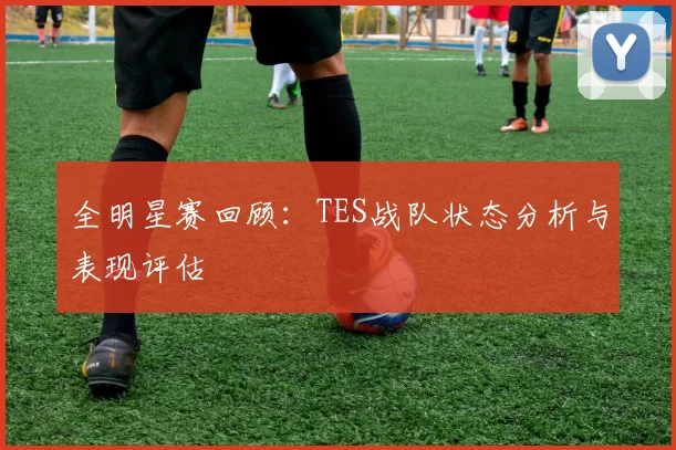全明星赛回顾：TES战队状态分析与表现评估