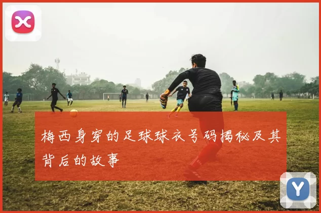 梅西身穿的足球球衣号码揭秘及其背后的故事